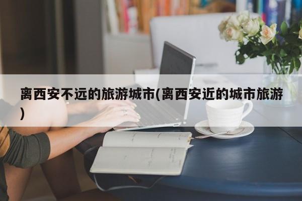 离西安不远的旅游城市(离西安近的城市旅游)