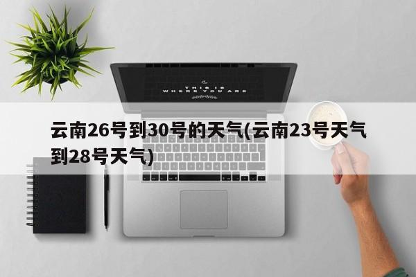 云南26号到30号的天气(云南23号天气到28号天气) 第1张