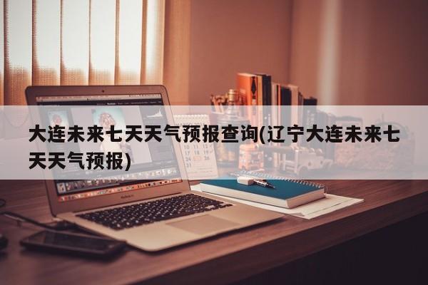 大连未来七天天气预报查询(辽宁大连未来七天天气预报) 第1张
