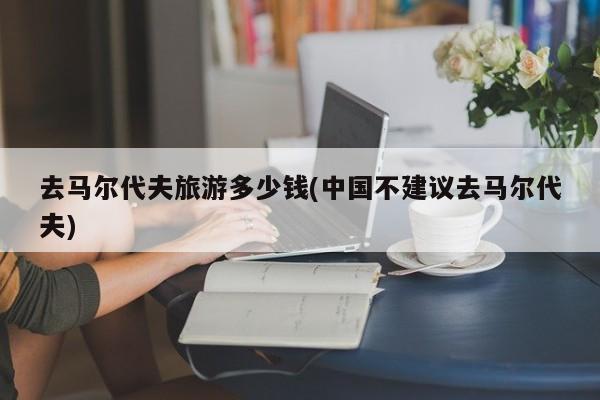 去马尔代夫旅游多少钱(中国不建议去马尔代夫)