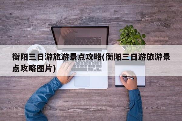 衡阳三日游旅游景点攻略(衡阳三日游旅游景点攻略图片)