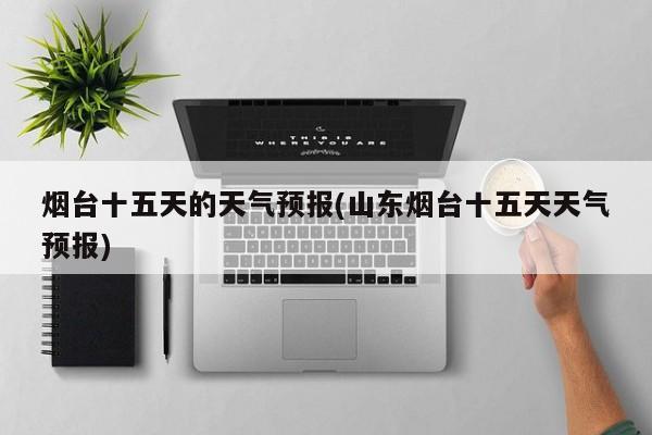 烟台十五天的天气预报(山东烟台十五天天气预报) 第1张