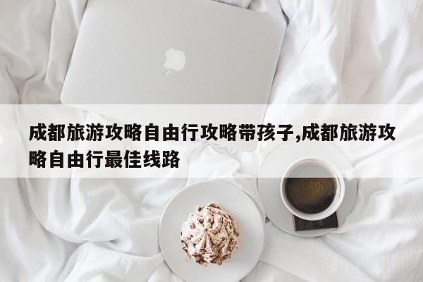 成都旅游攻略自由行攻略带孩子,成都旅游攻略自由行最佳线路
