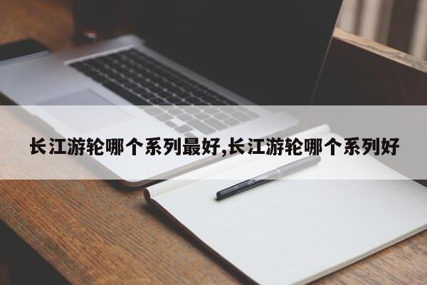 长江游轮哪个系列最好,长江游轮哪个系列好