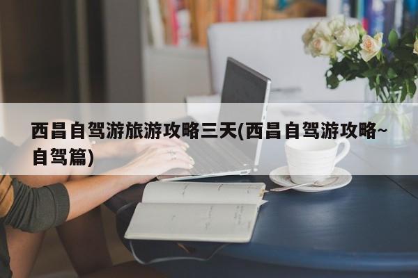 西昌自驾游旅游攻略三天(西昌自驾游攻略~自驾篇)