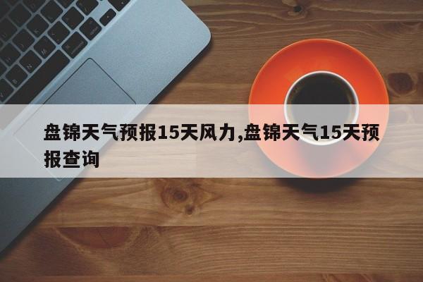 盘锦天气预报15天风力,盘锦天气15天预报查询 第1张