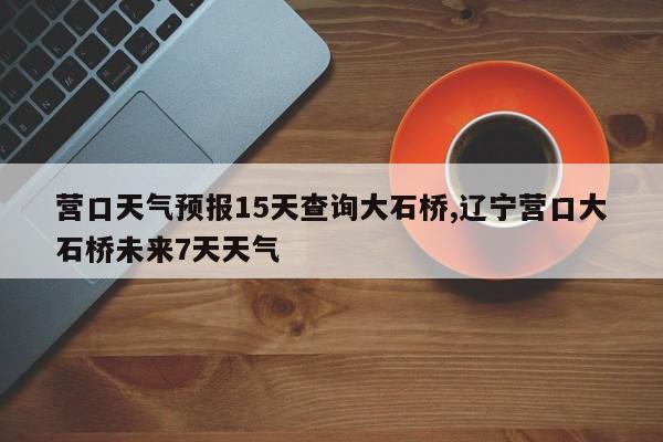 营口天气预报15天查询大石桥,辽宁营口大石桥未来7天天气 第1张