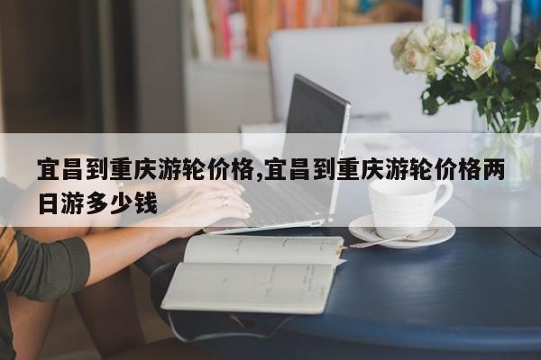 宜昌到重庆游轮价格,宜昌到重庆游轮价格两日游多少钱