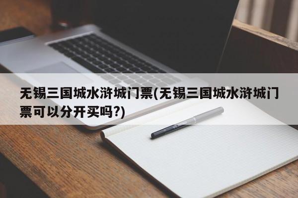 无锡三国城水浒城门票(无锡三国城水浒城门票可以分开买吗?)