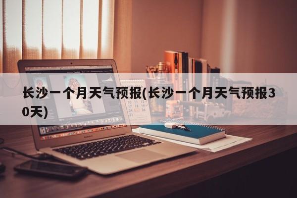 长沙一个月天气预报(长沙一个月天气预报30天) 第1张