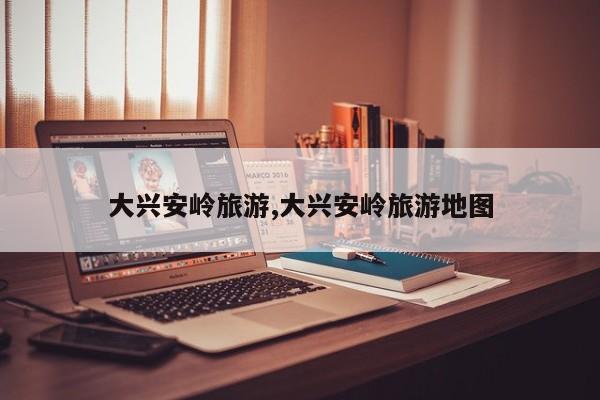 大兴安岭旅游,大兴安岭旅游地图