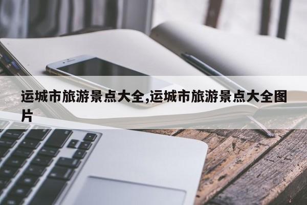 运城市旅游景点大全,运城市旅游景点大全图片
