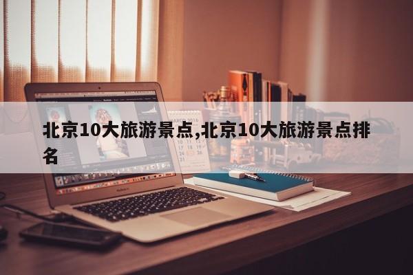 北京10大旅游景点,北京10大旅游景点排名