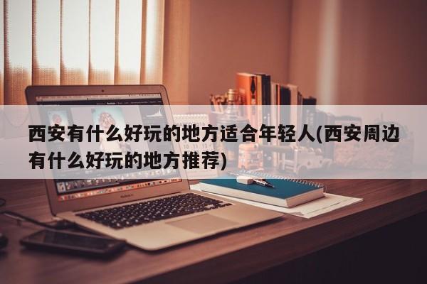 西安有什么好玩的地方适合年轻人(西安周边有什么好玩的地方推荐)