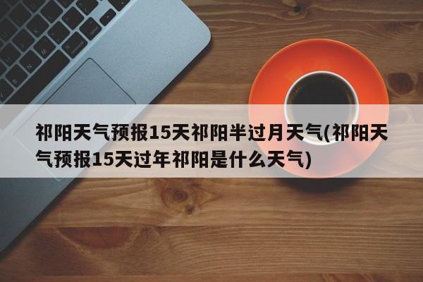 祁阳天气预报15天祁阳半过月天气(祁阳天气预报15天过年祁阳是什么天气)