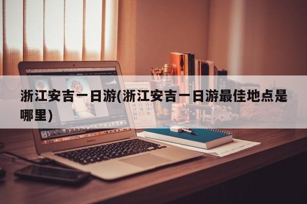 浙江安吉一日游(浙江安吉一日游最佳地点是哪里)