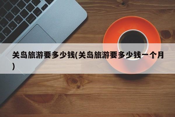 关岛旅游要多少钱(关岛旅游要多少钱一个月)