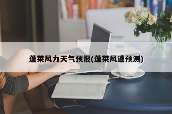 蓬莱风力天气预报(蓬莱风速预测) 第1张