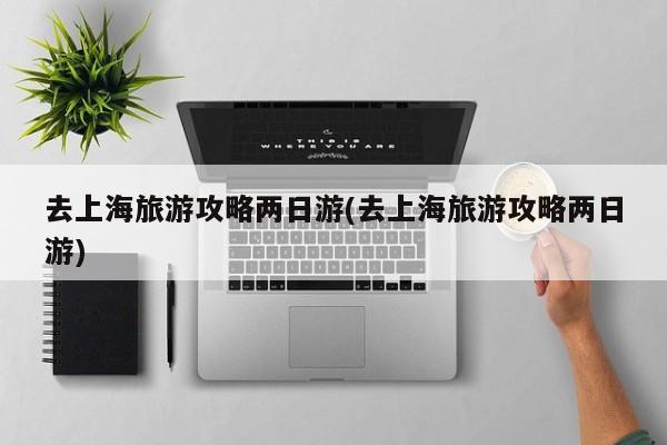 去上海旅游攻略两日游(去上海旅游攻略两日游)