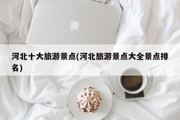 河北十大旅游景点(河北旅游景点大全景点排名)