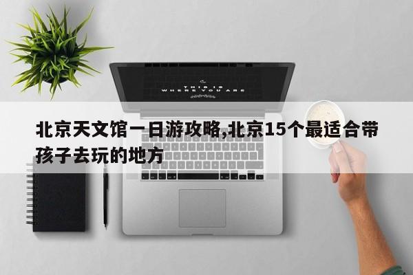 北京天文馆一日游攻略,北京15个最适合带孩子去玩的地方