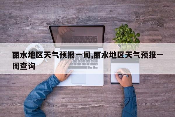 丽水地区天气预报一周,丽水地区天气预报一周查询