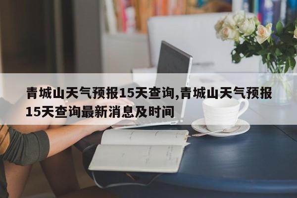 青城山天气预报15天查询,青城山天气预报15天查询最新消息及时间