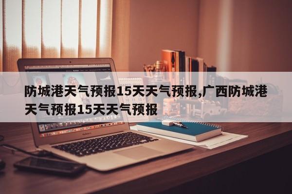 防城港天气预报15天天气预报,广西防城港天气预报15天天气预报