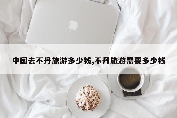 中国去不丹旅游多少钱,不丹旅游需要多少钱 第1张