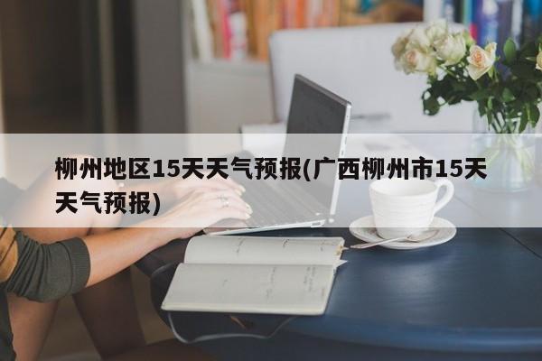 柳州地区15天天气预报(广西柳州市15天天气预报)