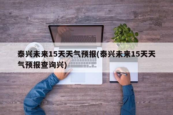 泰兴未来15天天气预报(泰兴未来15天天气预报查询兴)