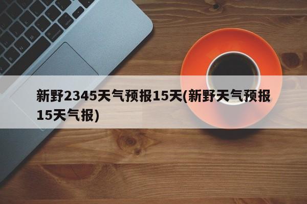 新野2345天气预报15天(新野天气预报15天气报)