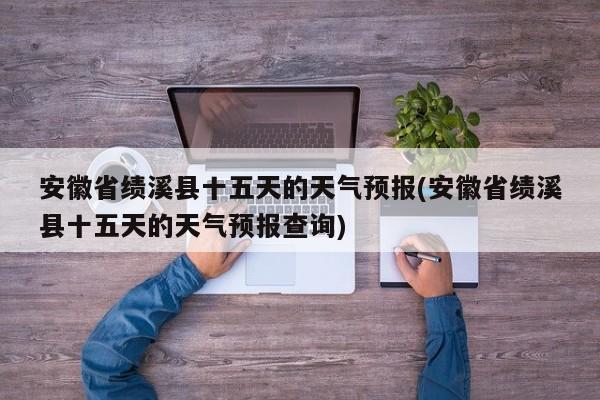 安徽省绩溪县十五天的天气预报(安徽省绩溪县十五天的天气预报查询) 第1张