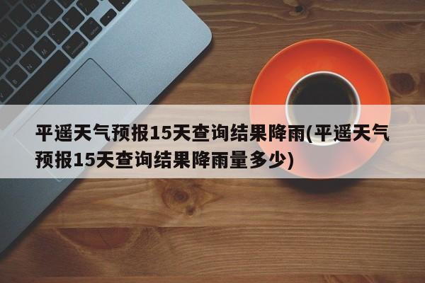 平遥天气预报15天查询结果降雨(平遥天气预报15天查询结果降雨量多少) 第1张