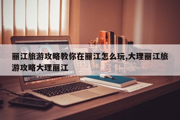 丽江旅游攻略教你在丽江怎么玩,大理丽江旅游攻略大理丽江 第1张