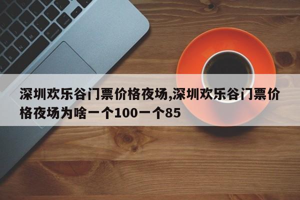 深圳欢乐谷门票价格夜场,深圳欢乐谷门票价格夜场为啥一个100一个85 第1张