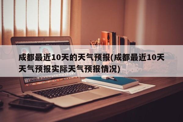成都最近10天的天气预报(成都最近10天天气预报实际天气预报情况)