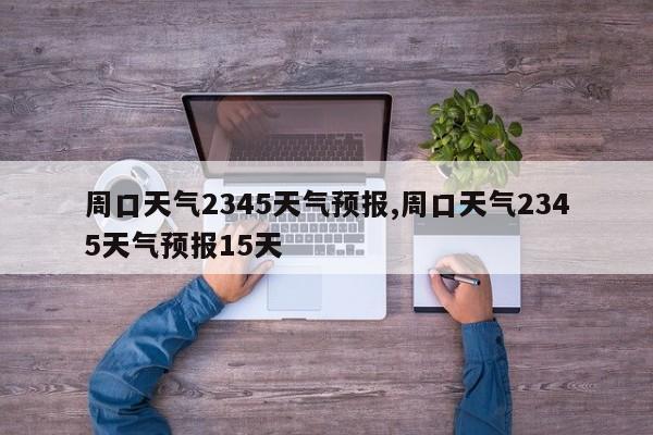 周口天气2345天气预报,周口天气2345天气预报15天