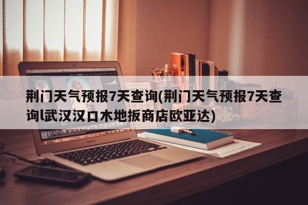 荆门天气预报7天查询(荆门天气预报7天查询l武汉汉口木地扳商店欧亚达)