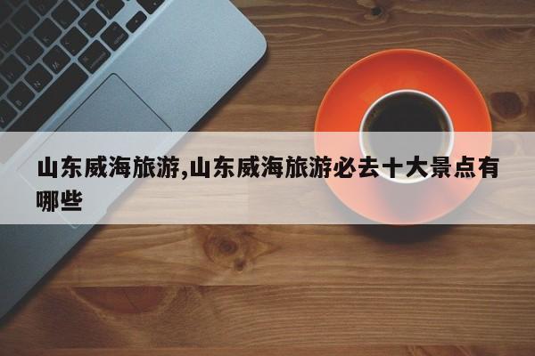 山东威海旅游,山东威海旅游必去十大景点有哪些 第1张