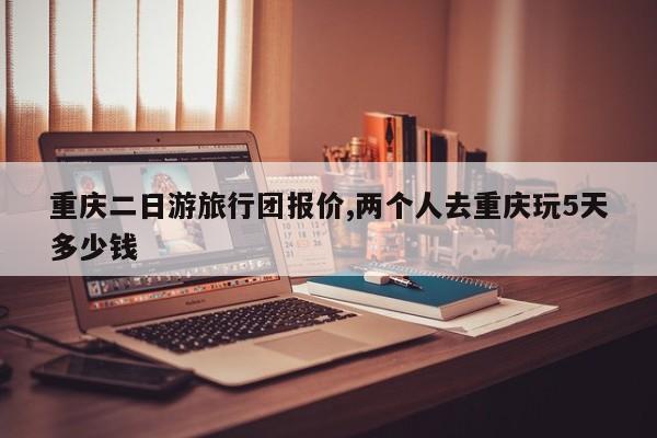 重庆二日游旅行团报价,两个人去重庆玩5天多少钱 第1张