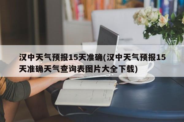 汉中天气预报15天准确(汉中天气预报15天准确天气查询表图片大全下载)