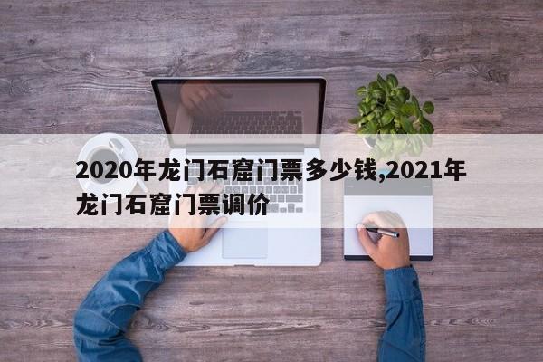 2020年龙门石窟门票多少钱,2021年龙门石窟门票调价