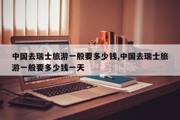中国去瑞士旅游一般要多少钱,中国去瑞士旅游一般要多少钱一天