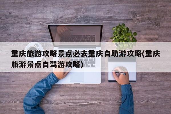 重庆旅游攻略景点必去重庆自助游攻略(重庆旅游景点自驾游攻略)