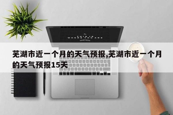 芜湖市近一个月的天气预报,芜湖市近一个月的天气预报15天 第1张