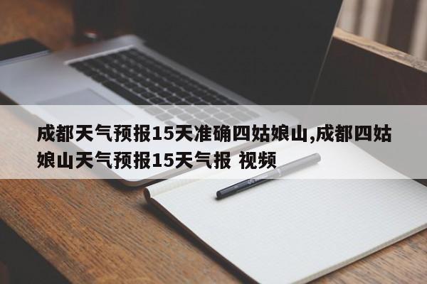 成都天气预报15天准确四姑娘山,成都四姑娘山天气预报15天气报 视频 第1张