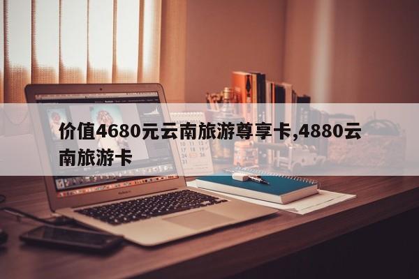 价值4680元云南旅游尊享卡,4880云南旅游卡