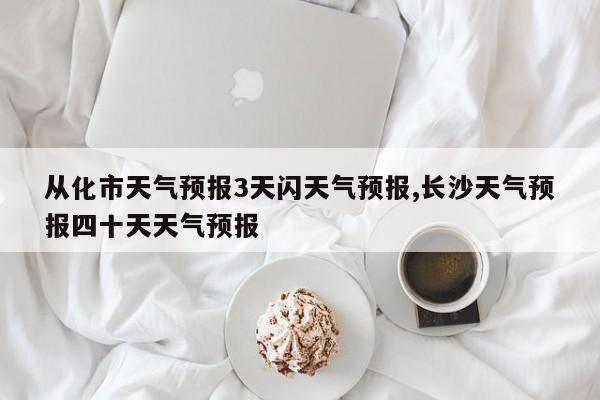 从化市天气预报3天闪天气预报,长沙天气预报四十天天气预报 第1张