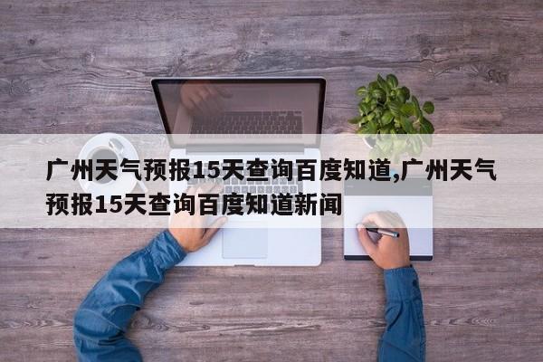 广州天气预报15天查询百度知道,广州天气预报15天查询百度知道新闻 第1张